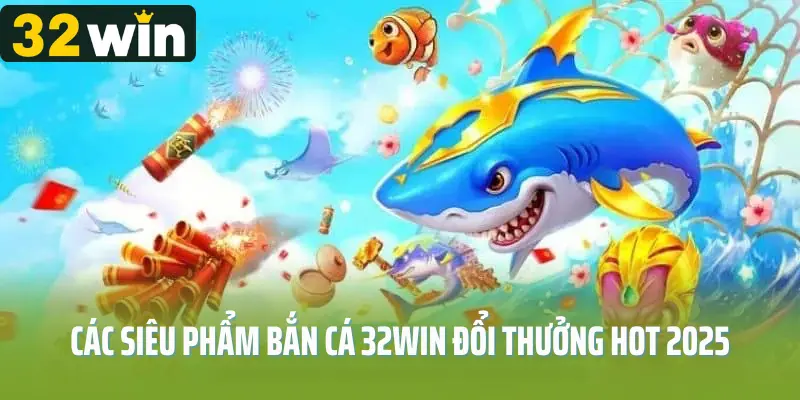 Các siêu phẩm bắn cá 32win đổi thưởng hot 2025